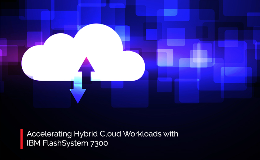 Accelerating Hybrid Cloud Workloads with IBM FlashSystem 7300
